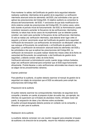 Para mantener la validez del Certificado de gestión de la seguridad deberían
realizarse auditorías intermedias de la gestión de la seguridad. La verificación
intermedia abarcará todos los elementos del SGS y las actividades a las que se
aplican las prescripciones del Código IGS. El objetivo auditorio es comprobar la
eficacia del funcionamiento del SGS, Y cerciorarse de que toda modificación de
dicho sistema cumple las prescripciones del Código IGS. En ciertos casos, sobre
todo durante el periodo inicial de funcionamiento del SGS, la Administración puede
considerar necesario aumentar la frecuencia de las verificaciones intermedias.
Además, la natura leza de los casos de incumplimiento que se detecten puede
constituir una razón para aumentar la frecuencia de las verificaciones intermedias.
Si solo se realiza una verificación intermedia, esta debería tener lugar entre el
segundo y el tercer vencimiento anual del Certificado de gestión de la seguridad.
Verificación de renovación Las verificaciones de renovación se efectuarán antes de
que caduque el Documento de cumplimiento o el Certificado de gestión de la
seguridad. La verificación de renovación abarcará todos los elementos del SGS y
las actividades a las que se aplican las prescripciones del Código IGS. La
verificación de renovación se puede realizar desde tres meses antes de la fecha de
caducidad del Documento de cumplimiento o del Certificado de gestión de la
seguridad, y debería concluir antes de dicha fecha.
Verificación adicional La Administración podrá, cuando tenga motivos fundados,
exigir una verificación adicional para comprobar que el SGS sigue funcionando
eficazmente. Podrán llevarse a cabo verificaciones adicionales tras situacio nes que
se salgan de los procedimientos rutinarios.
Examen preliminar
Para planificar la auditoría, el auditor debería examinar el manual de gestión de la
seguridad con objeto de comprobar que el SGS es adecuado para cumplir las
prescripciones del Código IGS.
Preparación de la auditoría
El auditor debería examinar los correspondientes historiales de seguridad de la
compañía y tenerlos en cuenta al preparar el plan de audito rías, por ejemplo, los
informes de supervisión por el Estado de abandera miento, el Estado rector del
puerto, la asignación de clase y los informes sobre accidentes.
El auditor principal designado debería ponerse en contacto con la compañía y
elaborar un plan para la auditoría.
Realización de la auditoría
La auditoría debería comenzar con una reunión inaugural para presentar el equipo
de auditores a la dirección de la compañía, resumir los métodos empleados para
 