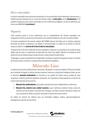 Discos intercalados
Los discos intercalados tienen porciones transversales, en las que abundan fascias adherentes y desmosomas, y
también porciones laterales ricas en uniones de intersticio. Aquí, la unión típica, son los desmosomas. En la
superﬁcie citoplásmica de los discos intercalados se unen mioﬁlamentos delgados a las fascias adherentes, por
lo tanto son ANÁLOGOS a los discos Z.
Organelos
-Cada sarcómera posee la misma subestructura que la correspondiente del músculo esquelético; por
consiguiente, la forma y mecanismo de contracción son virtualmente idénticos en los dos músculos estriados.
-El retículo sarcoplásmico del músculo cardíaco NO FORMA cisternas terminales, por el contrario, pequeñas
terminales de retículo se aproximan a los túbulos T, formando díadas. Las díadas en las células de músculo
cardiaco se hallan en la cercanía de la línea Z (discos intercalados).
-El potencial de acción de la célula del músculo esquelético se logra por una abundancia de canales de sodio
rápidos que dan lugar a la generación de potenciales de acción muy rápidos. Además las membranas de las
células de músculo cardiaco poseen canales de calcio y sodio (canales de sodio lentos).
-El glucógeno, aunque principalmente los triglicéridos constituyen el aporte de energía del corazón. Las células
de músculo cardiaco contienen un abastecimiento abundante de mioglobina.
Músculo Liso
Las células del músculo liso NO presentan estriaciones. NO poseen un sistema de túbulos T. NO está controlado
por la voluntad; lo regulan el sistema nervioso autónomo, hormonas y condiciones ﬁsiológicas locales, por eso
se denomina músculo involuntario. Se encuentra en las paredes de vísceras huecas, paredes de vasos
sanguíneos, conductos grandes de glándulas compuestas, vías respiratorias y haces pequeños en la dermis de
la piel. Existen dos tipos de músculo liso:
1. Músculo liso multiunitarias, que pueden contraerse de manera independiente una de la otra.
2. Músculo liso unitario (una unidad vascular), cuyas membranas celulares forman uniones de
intersticio con las de células musculares lisas contiguas y las ﬁbras nerviosas sólo hacen sinapsis son
unas cuantas de las células musculares. No pueden contraerse de manera unitaria.
Las células de músculo liso elaboran para uso extracelular colágena, elastina, glucosaminoglucanos,
proteoglucanos y factores de crecimiento.
Ludwing Quiyuch !5
Downloaded by maiara Santos (maiarapferreira42@gmail.com)
lOMoARcPSD|13623298
 