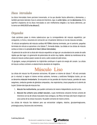 lOMoAR cPSD|13623298
Downloaded by maiara Santos (maiarapferreira42@gmail.com)
Discos intercalados
Los discos intercalados tienen porciones transversales, en las que abundan fascias adherentes y desmosomas, y
también porciones laterales ricas en uniones de intersticio. Aquí, la unión típica, son los desmosomas. En la
superﬁcie citoplásmica de los discos intercalados se unen mioﬁlamentos delgados a las fascias adherentes, por
lo tanto son ANÁLOGOS a los discos Z.
Organelos
-Cada sarcómera posee la misma subestructura que la correspondiente del músculo esquelético; por
consiguiente, la forma y mecanismo de contracción son virtualmente idénticos en los dos músculos estriados.
-El retículo sarcoplásmico del músculo cardíaco NO FORMA cisternas terminales, por el contrario, pequeñas
terminales de retículo se aproximan a los túbulos T, formando díadas. Las díadas en las células de músculo
cardiaco se hallan en la cercanía de la línea Z (discos intercalados).
-El potencial de acción de la célula del músculo esquelético se logra por una abundancia de canales de sodio
rápidos que dan lugar a la generación de potenciales de acción muy rápidos. Además las membranas de las
células de músculo cardiaco poseen canales de calcio y sodio (canales de sodio lentos).
-El glucógeno, aunque principalmente los triglicéridos constituyen el aporte de energía del corazón. Las células
de músculo cardiaco contienen un abastecimiento abundante de mioglobina.
Músculo Liso
Las células del músculo liso NO presentan estriaciones. NO poseen un sistema de túbulos T. NO está controlado
por la voluntad; lo regulan el sistema nervioso autónomo, hormonas y condiciones ﬁsiológicas locales, por eso
se denomina músculo involuntario. Se encuentra en las paredes de vísceras huecas, paredes de vasos
sanguíneos, conductos grandes de glándulas compuestas, vías respiratorias y haces pequeños en la dermis de
la piel. Existen dos tipos de músculo liso:
1. Músculo liso multiunitarias, que pueden contraerse de manera independiente una de la otra.
2. Músculo liso unitario (una unidad vascular), cuyas membranas celulares forman uniones de
intersticio con las de células musculares lisas contiguas y las ﬁbras nerviosas sólo hacen sinapsis son
unas cuantas de las células musculares. No pueden contraerse de manera unitaria.
Las células de músculo liso elaboran para uso extracelular colágena, elastina, glucosaminoglucanos,
proteoglucanos y factores de crecimiento.
Ludwing Quiyuch 5
 