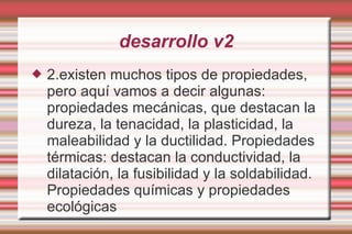 desarrollo v2 2.existen muchos tipos de propiedades, pero aquí vamos a decir algunas: propiedades mecánicas, que destacan la dureza, la tenacidad, la plasticidad, la maleabilidad y la ductilidad. Propiedades térmicas: destacan la conductividad, la dilatación, la fusibilidad y la soldabilidad. Propiedades químicas y propiedades ecológicas 