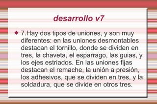 desarrollo v7 7.Hay dos tipos de uniones, y son muy diferentes: en las uniones desmontables destacan el tornillo, donde se dividen en tres, la chaveta, el esparrago, las guias, y los ejes estriados. En las uniones fijas destacan el remache, la unión a presión, los adhesivos, que se dividen en tres, y la soldadura, que se divide en otros tres. 