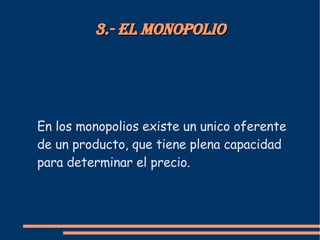 3.- El monopolio En los monopolios existe un unico oferente de un producto, que tiene plena capacidad para determinar el precio.