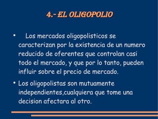 4.- El oligopolio Los mercados oligopolisticos se caracterizan por la existencia de un numero reducido de oferentes que controlan casi todo el mercado, y que por lo tanto, pueden influir sobre el precio de mercado. Los oligopolistas son mutuamente independientes,cualquiera que tome una decision afectara al otro.