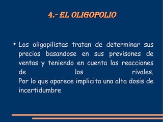 4.- El oligopolio Los oligopilistas tratan de determinar sus precios basandose en sus previsones de ventas y teniendo en cuenta las reacciones de los rivales. Por lo que aparece implicita una alta dosis de incertidumbre
