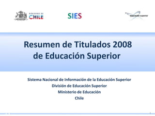 Resumen de Titulados 2008
  de Educación Superior

Sistema Nacional de Información de la Educación Superior
             División de Educación Superior
                Ministerio de Educación
                          Chile


                                                           1
 