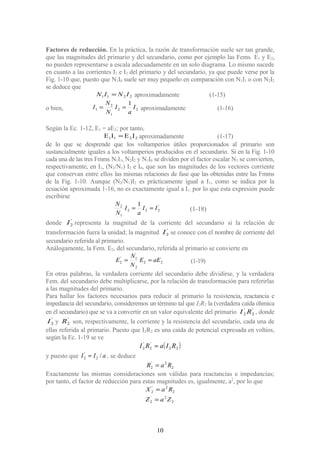 Factores de reducción. En la práctica, la razón de transformación suele ser tan grande,
que las magnitudes del primario y del secundario, como por ejemplo las Fems. E1 y E2,
no pueden representarse a escala adecuadamente en un solo diagrama. Lo mismo sucede
en cuanto a las corrientes I1 e I2 del primario y del secundario, ya que puede verse por la
Fig. 1-10 que, puesto que N1I0 suele ser muy pequeño en comparación con N1I1 o con N2I2
se deduce que
2211 ININ = aproximadamente (1-15)
o bien, 22
1
2
1
1
I
a
I
N
N
I == aproximadamente (1-16)
Según la Ec. 1-12, E1 = aE2; por tanto,
2211 IEIE = aproximadamente (1-17)
de lo que se desprende que los voltamperios útiles proporcionados al primario son
sustancialmente iguales a los voltamperios producidos en el secundario. Si en la Fig. 1-10
cada una de las tres Fmms N1I1, N2I2 y N1I0 se dividen por el factor escalar N1 se convierten,
respectivamente, en I1, (N2/N1) I2 e I0, que son las magnitudes de los vectores corriente
que conservan entre ellos las mismas relaciones de fase que las obtenidas entre las Fmms
de la Fig. 1-10. Aunque (N2/N1)I2 es prácticamente igual a I1, como se indica por la
ecuación aproximada 1-16, no es exactamente igual a I1; por lo que esta expresión puede
escribirse
'
222
1
2 1
II
a
I
N
N
== (1-18)
donde '
2I representa la magnitud de la corriente del secundario si la relación de
transformación fuera la unidad; la magnitud '
2I se conoce con el nombre de corriente del
secundario referida al primario.
Análogamente, la Fem. E2, del secundario, referida al primario se convierte en
22
2
1'
2 aEE
N
N
E == (1-19)
En otras palabras, la verdadera corriente del secundario debe dividirse, y la verdadera
Fem. del secundario debe multiplicarse, por la relación de transformación para referirlas
a las magnitudes del primario.
Para hallar los factores necesarios para reducir al primario la resistencia, reactancia e
impedancia del secundario, consideremos un término tal que I2R2 la (verdadera caída óhmica
en él secundario) que se va a convertir en un valor equivalente del primario '
2
'
2 RI , donde
'
2I y '
2R son, respectivamente, la corriente y la resistencia del secundario, cada una de
ellas referida al primario. Puesto que I2R2 es una caída de potencial expresada en voltios,
según la Ec. 1-19 se ve
( )22
'
2
'
2 RIaRI =
y puesto que aII /2
'
2 = , se deduce
2
2'
2 RaR =
Exactamente las mismas consideraciones son válidas para reactancias e impedancias;
por tanto, el factor de reducción para estas magnitudes es, igualmente, a2
, por lo que
2
2'
2
2
2'
2
ZaZ
RaX
=
=
10
 