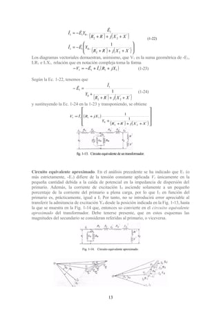 ( ) ( )
( ) ( )





+++
−=
+++
−=
−
−
''
2
''
2
011
''
2
''
2
1
011
1
XXjRR
YÊÎ
XXjRR
Ê
YÊÎ
Los diagramas vectoriales demuestran, asimismo, que V1 es la suma geométrica de -E1,
I1R1 e I1X1, relación que en notación compleja toma la forma
( )11111 jXRÎÊV ++−=− (1-23)
Según la Ec. 1-22, tenemos que
( ) ( )''
2
''
2
0
1
1
1
XXjRR
Y
Î
Ê
+++
+
=−
(1-24)
y sustituyendo la Ec. 1-24 en la 1-23 y transponiendo, se obtiene
( )
( ) ( )











+++
+
+=
''
2
''
2
0
1111
1
1
XXjRR
Y
jXRÎV
Circuito equivalente aproximado. En el análisis precedente se ha indicado que E1 (o
más estrictamente, -E1) difiere de la tensión constante aplicada V1 únicamente en la
pequeña cantidad debida a la caída de potencial en la impedancia de dispersión del
primario. Además, la corriente de excitación I0 asciende solamente a un pequeño
porcentaje de la corriente del primario a plena carga, por lo que I2 en función del
primario es, prácticamente, igual a I1 Por tanto, no se introducirá error apreciable al
transferir la admitancia de excitación Y0 desde la posición indicada en la Fig. 1-13, hasta
la que se muestra en la Fig. 1-14 que, entonces so convierte en el circuito equivalente
aproximado del transformador. Debe tenerse presente, que en estos esquemas las
magnitudes del secundario se consideran referidas al primario, o viceversa.
13
fig.1-13. Circuitoequivalentedeuntransformador.
Fig. 1-14. Circuito equivalente aproximado.
(1-22)
 
