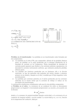 )()(
)()(
)(
)(
2121
2
21
2
21
21
2
cc
e
e
cc
tgRRXX
XXRRIV
IV
P
COS
RRIP
θ
θ
+=+
+++=
=
+=
LA CORRIENTE DE CORTOCIRCUITO SE LA
HALLA:
e
cc
V
V
II 1
1=
Pérdidas en el transformador. Las pérdidas en un transformador están formadas por
tres componentes:
a) Las pérdidas en el cobre (I2
R), que comprenden, además de las pérdidas óhmicas
puras, las pérdidas en la carga producidas por la desigual distribución de la
densidad de corriente en los conductores. Dicha desigualdad de densidad de
corriente puede suponerse que obedece a las corrientes parásitas superpuestas a la
densidad de corriente teóricamente uniforme, que solamente produciría pérdidas
óhmicas puras.
b) Las pérdidas por histéresis producidas por un fenómeno afín a la fricción
molecular, ya que las partículas más pequeñas del núcleo tienden a alinearse
primero en un sentido y después en el otro, a medida que el flujo magnético varía
periódicamente.
c) Las pérdidas por corrientes parásitas en el núcleo producidas por las corrientes
inducidas de la misma forma que la corriente de trabajo se induce en los
devanados del transformador.
A continuación estudiaremos aisladamente cada una de estas pérdidas componentes.
a) Pérdidas en el cobre. La resistencia de un conductor de cobre es directamente
proporcional a su longitud l e inversamente proporcional a su sección a, de acuerdo con
la fórmula
A
l
R ρ= ohmios
donde ρ, la constante de proporcionalidad llamada resistividad, es la resistencia de un
conductor de longitud unidad y sección unidad. La resistividad ρ es, a su vez, función
de la temperatura del conductor, dada por
15
 