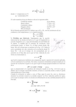 





+=
5.234
10
t
ρρ
donde t = temperatura en °C
ρ0 = resistividad a 0°C
El valor numérico de ρ0 en ohmios se da en la siguiente tabla:
Unidad de medida ρ0 en ohmios
Metro cúbico 1.7241 x 10-8
Centímetro cúbico 1.7241 x 10-6
Pulgada cúbica 0.6787 x 10-6
Mil circular/pie 9.56
De la fórmula general para R se deduce que si Rt1 y Rt2 son las resistencias de un
conductor a las temperaturas t1 y t2 respectivamente,
5.234
5.234
1
2
1
2
+
+
=
t
t
R
R
t
t
b) Pérdidas por histéresis. Supongamos que la sección
transversal de un núcleo de hierro es A. que la longitud de su
circuito magnético es l, y que está devanado con una bobina de
N espiras. A medida que la corriente de excitación varía
cíclicamente desde –Im hasta +Im, el flujo variará desde -Φm
hasta +Φm de la forma que se muestra en la Fig. 1-25. Sobre la
curva ascendente ab, una variación en la excitación desde Ni
hasta N(i + di) en el tiempo dt, irá acompañada por un
aumento en el flujo dϕ, con lo que la Fem. inducida de esta
forma en el devanado es
dt
d
Ne
ϕ
−=
que ha de compensarse mediante una componente igual y opuesta de la tensión aplicada,
si ha de mantenerse la corriente. Por tanto, la potencia instantánea proporcionada por el
circuito de excitación es igual a (-e)i, por lo que la energía proporcionada en el intervalo
dt es
ϕNididtedW =−= )( julios
que es proporcional a la superficie del elemento rayado en la Fig. 1-25 de lo que se
deduce que la energía consumida mientras el bucle es recorrido desde a hasta b queda
representada por el área Oabp.
Cuando la excitación se reduce a cero, el flujo sigue la curva be, esto es, disminuye
mientras la corriente conserva su sentido original. La Fem. inducida cambia de signo,
con lo que la energía vuelve al circuito de alimentación en una cantidad proporcional al
área bpc
∫
Φ+
Φ−
=
m
m
NidW ϕ Julios
pero dϕ=AdB y Ni=Hl
∫
+
−
=
Bm
Bm
HdBAlW Julios
16
 
