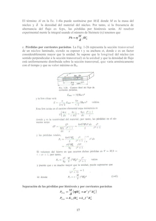 El término Al en la Ec. 1-4la puede sustituirse por M/δ, donde M es la masa del
núcleo y δ la densidad del material del núcleo. Por tanto, si la frecuencia de
alternancia del flujo es fcps, las pérdidas por histéresis serán. Al resolver
experimental mente la integral usando el número de Steimetz (x) tenemos que
x
mfB
M
Ph
δ
η=
c. Pérdidas por corrientes parásitas. La Fig. 1-26 representa la sección transversal
de un núcleo laminado, siendo su espesor t y su anchura ct, donde c es un factor
considerablemente mayor que la unidad. Se supone que la longitud del núcleo (en
sentido perpendicular a la sección transversal) es la unidad y que la densidad de flujo
está uniformemente distribuida sobre la sección transversal, que varía armónicamente
con el tiempo y que su valor máximo es Bm.
Separación de las pérdidas por histéresis y por corrientes parásitas
( )
22
222
me
x
mheh
m
x
meh
BfkfBKP
BftfB
M
P
+=
+=
+
+ εη
δ
17
 