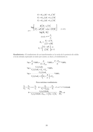 2
3
2
3333
2
2
2
2222
2
1
2
1111
BfkBfKP
BfkBfKP
BfkBfKP
e
x
h
e
x
h
e
x
h
+=
+=
+=
( )
( ) ( )
( )12
2
21
2
132
3
2
2
2
2
/log
1
log
BB
BPaaBaPP
PaPB
x






−−−
−
=
(1-45)
donde
1
2
f
f
a =
( ) xh
Baf
PaP
K
22
3
2
2
1−
−
=
12
2
2
2
32
−




 −
=
a
a
Bf
aPP
ke
Rendimiento.- El rendimiento de un transformador es la razón de la potencia de salida
a la de entrada expresado en tanto por ciento; es decir, el rendimiento es
%100*%
%100*%
%100*%100*%100*%
2
1
2
2
2222
222
222
222
eh
ehcu
i
perdi
perdo
o
i
o
P
a
R
RICosIV
CosIV
PPCosIV
CosIV
P
PP
PP
P
P
P
+
+
+





++
=
++
=
−
=
+
==
θ
θ
η
θ
θ
η
η
Para máximo rendimiento
1
2
2
1
2
1
I
I
a
N
N
N
V
=== ;
i
o
erdidao
o
P
P
PP
P
=
+
=η ; )(** θCOSIVP =
1
2
12
2
222
22
)(
)(
RIRIPCOSIV
COSIV
ch +++
=
+θ
θ
η ; 0
2
=
∂
∂
I
η
18
 