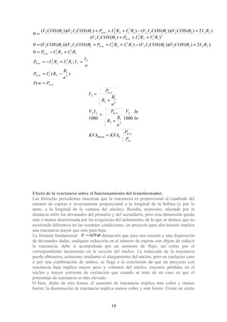eh
eh
eh
eh
eh
eh
eh
PPcu
a
R
RIP
a
I
IRIRIP
RIRIP
RICOSVCOSIVRIRIPCOSIVCOSV
RIRIPCOSIV
RICOSVCOSIVRIRIPCOSIVCOSV
+
+
+
+
+
+
+
=
−=
=+−=
+−=
+−+++=
+++
+−+++
=
)(
;
0
)2)())((()())(((0
))((
)2)())((())())(((
0
2
1
2
2
2
2
11
2
12
2
2
1
2
12
2
2
22222221
2
12
2
222222
2
1
2
12
2
2222
22222221
2
12
2
222222
θθθθ
θ
θθθθ
cu
eh
n
eh
eh
P
P
KVAKVA
In
InV
a
R
R
PIV
a
R
R
P
I
+
+
+
=
+
=
+
=
ηmax
2
2
1
2
22
2
1
2
2
10001000
Efecto de la reactancia sobre el funcionamiento del transformador.
Las fórmulas precedentes muestran que la reactancia es proporcional al cuadrado del
número de espiras e inversamente proporcional a la longitud de la bobina (y por lo
tanto, a la longitud de la ventana del núcleo). Resulta, asimismo, afectada por la
distancia entre los devanados del primario y del secundario, pero esta dimensión queda
más o menos determinada por las exigencias del aislamiento, de lo que se deduce que no
existiendo diferencia en las restantes condiciones, un proyecto para alta tensión implica
una reactancia mayor que otro para baja.
La fórmula fundamental φkfNE = demuestra que para una tensión y una disposición
de devanados dadas, cualquier reducción en el número de espiras con objeto de reducir
la reactancia, debe ir acompañada por un aumento de flujo, así como por el
correspondiente incremento en la sección del núcleo. La reducción de la reactancia
puede obtenerse, asimismo, mediante el alargamiento del núcleo, pero en cualquier caso
o por una combinación de ambos, se llega a la conclusión de que un proyecto con
reactancia baja implica mayor peso y volumen del núcleo, mayores pérdidas en el
núcleo y mayor corriente de excitación que cuando se trata de un caso en que el
porcentaje de reactancia es más elevado.
O bien, dicho de otra forma, el aumento de reactancia implica más cobre y menos
hierro; la disminución de reactancia implica menos cobre y más hierro. Existe un cierto
19
 