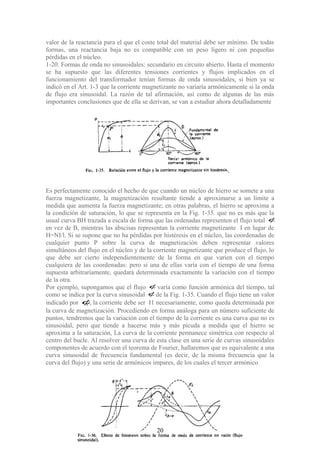 valor de la reactancia para el que el coste total del material debe ser mínimo. De todas
formas, una reactancia baja no es compatible con un peso ligero ni con pequeñas
pérdidas en el núcleo.
1-20. Formas de onda no sinusoidales: secundario en circuito abierto. Hasta el momento
se ha supuesto que las diferentes tensiones corrientes y flujos implicados en el
funcionamiento del transformador tenían formas de onda sinusoidales, si bien ya se
indicó en el Art. 1-3 que la corriente magnetizante no variaría armónicamente si la onda
de flujo era sinusoidal. La razón de tal afirmación, así como de algunas de las más
importantes conclusiones que de ella se derivan, se van a estudiar ahora detalladamente
Es perfectamente conocido el hecho de que cuando un núcleo de hierro se somete a una
fuerza magnetizante, la magnetización resultante tiende a aproximarse a un límite a
medida que aumenta la fuerza magnetizante; en otras palabras, el hierro se aproxima a
la condición de saturación, lo que se representa en la Fig. 1-35. que no es más que la
usual curva BH trazada a escala de forma que las ordenadas representen el flujo total φ
en vez de B, mientras las abscisas representan la corriente magnetizante I en lugar de
H=NI/l. Si se supone que no ha pérdidas por histéresis en el núcleo, las coordenadas de
cualquier punto P sobre la curva de magnetización deben representar valores
simultáneos del flujo en el núcleo y de la corriente magnetizante que produce el flujo, lo
que debe ser cierto independientemente de la forma en que varíen con el tiempo
cualquiera de las coordenadas: pero si una de ellas varía con el tiempo de una forma
supuesta arbitrariamente, quedará determinada exactamente la variación con el tiempo
de la otra.
Por ejemplo, supongamos que el flujo φ varía como función armónica del tiempo, tal
como se indica por la curva sinusoidal φde la Fig. 1-35. Cuando el flujo tiene un valor
indicado por 1φ, la corriente debe ser I1 necesariamente, como queda determinada por
la curva de magnetización. Procediendo en forma análoga para un número suficiente de
puntos, tendremos que la variación con el tiempo de la corriente es una curva que no es
sinusoidal, pero que tiende a hacerse más y más picuda a medida que el hierro se
aproxima a la saturación, La curva de la corriente permanece simétrica con respecto al
centro del bucle. Al resolver una curva de esta clase en una serie de curvas sinusoidales
componentes de acuerdo con el teorema de Fourier, hallaremos que es equivalente a una
curva sinusoidal de frecuencia fundamental (es decir, de la misma frecuencia que la
curva del flujo) y una serie de armónicos impares, de los cuales el tercer armónico
20
 