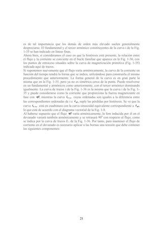es de tal importancia que los demás de orden más elevado suelen generalmente
despreciarse. El fundamental y el tercer armónico constituyentes de la curva i de la Fig.
1-35 se han indicado en líneas finas.
Ahora bien, si consideramos el caso en que la histéresis está presente, la relación entre
el flujo y la corriente se convierte en el bucle familiar que aparece en la Fig. 1-36, con
los puntos de retroceso situados sobre la curva de magnetización primitiva (Fig. 1-35)
indicada aquí de trazos.
Si suponemos nuevamente que el flujo varía armónicamente, la curva de la corriente en
función del tiempo tendrá la forma que se indica, utilizándose para construirla el mismo
procedimiento que anteriormente. La forma general de la curva es en gran parte la
misma que en la Fig. 1-35, pero ya no es simétrica cerca de la punta. Puede resolverse
en un fundamental y armónicos como anteriormente, con el tercer armónico dominando
igualmente. La curva de trazos i de la Fig. 1-36 es la misma que la curva i de la Fig. 1-
35 y puede considerarse como la corriente que proporciona la fuerza magnetizante en
fase con φ, mientras la curva ehi + cuyas ordenadas son iguales a la diferencia entre
las correspondientes ordenadas de i e φi , suple las pérdidas por histéresis. Se ve que la
curva ehi + está en cuadratura con la curva sinusoidal equivalente correspondiente a φi ,
lo que está de acuerdo con el diagrama vectorial de la Fig. 1-8.
Al haberse supuesto que el flujo φ varía armónicamente, la fem inducida por él en el
devanado variará también armónicamente y se retrasará 900
con respecto al flujo, como
se indica por la curva de trazos E1 de la Fig. 1-36. Por tanto, para mantener el flujo de
corriente en el devanado es necesario aplicar a las bornas una tensión que debe contener
las siguientes componentes:
21
 