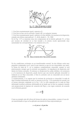 1. Una fem constantemente igual y opuesta a E1.
2. Una fem en fase con la corriente e igual a iR1 en cualquier instante.
3. Una fem constantemente igual y opuesta a la fem debida a la reactancia de dispersión,
estando esta última expresada por - L1 di/dt, donde L1 =X1 /2∏f.
En la Fig. 1-37 se muestran estas tres componentes de la tensión aplicada V1, si bien
por razones de claridad no se han trazado a la misma escala apareciendo muy
aumentadas las correspondientes a los números (2) y (3).
En las condiciones existentes en un transformador normal, las dos últimas serán muy
pequeñas comparadas con E, pero lo que interesa es que no son sinusoidales; por tanto,
la forma de onda de V1 no es tampoco completamente sinusoidal, aunque lo será
prácticamente siempre que la corriente sea pequeña y la impedancia de dispersión esté
dentro de límites normales. Si entonces se desprecian las caídas debidas a la resistencia
y a la reactancia de dispersión, puede decirse que una tensión aplicada sinusoidal se
traducirá en un flujo sinusoidal, si bien la corriente será no sinusoidal con un tercer
armónico dominante.
Y recíprocamente, si se supone que la corriente de excitación es sinusoidal, la onda de
flujo resultará deformada tal como se muestra en la Fig. 1-38 construida de acuerdo con
el mismo principio empleado en la Fig. 1-36. La fem inducida por la onda de flujo
deformada resultará asimismo deformada de tal modo que la fem en cualquier instante
será proporcional al régimen de variación del flujo y con signo contrario, de acuerdo
con la fórmula general.
Como un ejemplo más del efecto de formas de onda no sinusoidales, veamos el caso de
un transformador al que se ha aplicado una tensión de línea representada por
22
 