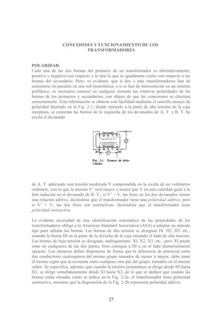 CONEXIONES Y FUNCIONAMIENTO DE LOS
TRANSFORMADORES
POLARIDAD.
Cada una de las dos bornas del primario de un transformador es alternativamente,
positiva y negativa con respecto a la otra lo que es igualmente cierto con respecto a las
bornas del secundario. Pero, es evidente, que si dos o más transformadores han de
conectarse en paralelo en una red monofásica, o si se han de interconectar en un sistema
polifásico, es necesario conocer en cualquier instante las relativas polaridades de las
bornas de los primarios y secundarios, con objeto de que las conexiones se efectúen
correctamente. Esta información se obtiene con facilidad mediante el sencillo ensayo de
polaridad ilustrado en la Fig. 2-1, donde mirando a la parte de alta tensión de la caja
receptora, se conectan las bornas de la izquierda de los devanados de A. T. y B. T. Se
excita el devanado
de A. T. aplicando una tensión moderada V comprendida en la escala de un voltímetro
ordinario, con lo que la tensión V’ será mayor o menor que V en una cantidad igual a la
fem inducida en el devanado de B. T.; si V’ > V, las fems en los dos devanados tienen
una relación aditiva, diciéndose que el transformador tiene una polaridad aditiva; pero
si V’ < V, las dos fems son sustractivas, diciéndose que el transformador tiene
polaridad sustractiva.
La evidente necesidad de una identificación sistemática de las polaridades de los
transformadores obligó a la American Standard Association (ASA) a adoptar un método
tipo para señalar las bornas. Las bornas de alta tensión se designan Hl. H2, H3, etc.,
estando la borna Hl en la parte de la derecha de la caja mirando el lado de alta tensión.
Las bornas de baja tensión se designan, análogamente: Xl, X2, X3, etc., pero Xl puede
estar en cualquiera de las dos partes, bien contigua a Hl o en el lado diametralmente
opuesto. Los números deben disponerse de forma que la diferencia de potencial entre
dos conductores cualesquiera del mismo grupo tomados de menor a mayor, debe tener
el mismo signo que la existente entre cualquier otro par del grupo, tomados en el mismo
orden. Se especifica, además, que cuando la tensión instantánea se dirige desde Hl hasta
H2, se dirige simultáneamente desde Xl hasta X2, de lo que se deduce que cuando las
bornas están situadas como se indica en la Fig. 2-2a. el transformador tiene polaridad
sustractiva, mientras que la disposición de la Fig. 2-2b representa polaridad aditiva.
27
 