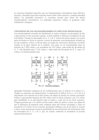 La American Standard especifica que los transformadores monofásicos hasta 200 Kva
inclusive, diseñados para altas tensiones hasta 8.660 voltios inclusive, tendrán polaridad
aditiva. La polaridad sustractiva se considera normal para todos los demás
transformadores monofásicos. La polaridad sustractiva reduce el gradiente entre
conductores contiguos.
CONEXIONES DE LOS TRANSFORMADORES EN CIRCUITOS MONOFÁSICOS.
Los transformadores normales de distribución se suelen construir con devanados de alta
y baja tensión en dos secciones iguales, si bien también se fabrican secundarios de una
sola bobina. Cuando los devanados de A. T. y B. T. tienen dos partes iguales, los cuatro
pares de bornas se llevan al exterior a través de aberturas convenientemente aisladas en
la caja receptora, o bien, se llevan hasta un cuadro de conexiones fácilmente accesible
situado en la parte interior de la cubierta. Así, pues, en un transformador para un
primario de 2.300 voltios y un secundario de 230 voltios, cada mitad del devanado de
A. T. está diseñado para 1.150 voltios y cada mitad del devanado de B. T. para 115
voltios. Las bornas pueden estar
agrupadas formando cualquiera de las combinaciones que se indican en la figura 2-3.
Aunque se muestran seis disposiciones, la disposición b difiere de la a, y la e de la d
únicamente en la adición de un hilo neutro con objeto de formar un sistema secundario
trifilar, lo que permite disponer de 230 voltios entre los hilos extremos y de 115 voltios
para alumbrado (o su equivalente) entre el neutro y cada uno de los hilos extremos.
Téngase presente que si se utiliza un hilo neutro, debe ser puesto a tierra con objeto de
que la diferencia de potencial entre cualquier parte del sistema secundario y tierra no
exceda de 115 voltios. En los circuitos secundarios bifilares, uno de los hilos se conecta
a tierra, como precaución contra la posibilidad de una perforación del aislamiento entre
los devanados de A. T. y B. T. que, de ocurrir, sometería al secundario al elevado
potencial del primario.
28
 