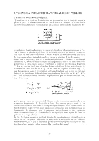 DIVISIÓN DE LA CARGA ENTRE TRANSFORMADORES EN PARALELO
a. Relaciones de transformación iguales.
Si se desprecia la corriente de excitación, por comparación con la corriente normal a
plena carga, el circuito equivalente de un transformador se convierte en la impedancia
de dispersión del primario y secundario en serie, estando expresadas las magnitudes del
secundario en función del primario (o viceversa). Basado en tal aproximación, en la Fig.
2-4 se muestra el circuito equivalente de tres transformadores en paralelo. Se supone
que todos los transformadores tienen la misma relación de transformación y que todas
las conexiones se han efectuado teniendo en cuenta la polaridad de los devanados.
Puesto que la magnitud y fase de la tensión del primario V1, así corno la tensión del
secundario V2, deben ser necesariamente iguales para cada uno de los transformadores
por razón de la forma en que han sido conectados, la caída por impedancia de dispersión
Ve debe ser también igual para todos ellos. Esta conclusión se deduce, naturalmente, de
la disposición física indicada en la Fig. 2-4. así como del diagrama vectorial. Fig. 1-16,
que demuestra que Ve es el tercer lado de un triángulo del que V1 y V2 son los otros dos
lados. Si las magnitudes de las distintas impedancias de dispersión son Z’, Z’’ y Z’’’,
etc... Las correspondientes corrientes proporcionadas por los transformadores son,
respectivamente,
por lo que se ve que las corrientes individuales son inversamente proporcionales a las
respectivas impedancias de dispersión o bien, directamente proporcionales a las
admitancias dispersión. Por tanto, si la carga total (en amperios) ha de dividirse entre los
transformadores en proporción, a sus capacidades normales de kva, es necesario que las
impedancias de dispersión sean inversamente proporcionales a sus respectivas
capacidades normales en kva. Esta conclusión no depende en modo alguno del factor de
potencia de la carga exterior.
La Fig. 2-5 ilustra un caso en que los triángulos de impedancias son todos diferentes a
causa de las desiguales relaciones de reactancia a resistencia en los distintos
transformadores, de lo que se desprende que las corrientes proporcionadas por los tres
transformadores no están en fase, aunque debe cumplirse la igualdad
29
 