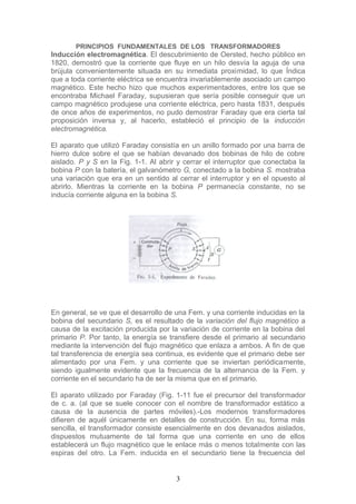 PRINCIPIOS FUNDAMENTALES DE LOS TRANSFORMADORES
Inducción electromagnética. El descubrimiento de Oersted, hecho público en
1820, demostró que la corriente que fluye en un hilo desvía la aguja de una
brújula convenientemente situada en su inmediata proximidad, lo que Índica
que a toda corriente eléctrica se encuentra invariablemente asociado un campo
magnético. Este hecho hizo que muchos experimentadores, entre los que se
encontraba Michael Faraday, supusieran que sería posible conseguir que un
campo magnético produjese una corriente eléctrica, pero hasta 1831, después
de once años de experimentos, no pudo demostrar Faraday que era cierta tal
proposición inversa y, al hacerlo, estableció el principio de la inducción
electromagnética.
El aparato que utilizó Faraday consistía en un anillo formado por una barra de
hierro dulce sobre el que se habían devanado dos bobinas de hilo de cobre
aislado. P y S en la Fig. 1-1. Al abrir y cerrar el interruptor que conectaba la
bobina P con la batería, el galvanómetro G, conectado a la bobina S. mostraba
una variación que era en un sentido al cerrar el interruptor y en el opuesto al
abrirlo. Mientras la corriente en la bobina P permanecía constante, no se
inducía corriente alguna en la bobina S.
En general, se ve que el desarrollo de una Fem. y una corriente inducidas en la
bobina del secundario S, es el resultado de la variación del flujo magnético a
causa de la excitación producida por la variación de corriente en la bobina del
primario P. Por tanto, la energía se transfiere desde el primario al secundario
mediante la intervención del flujo magnético que enlaza a ambos. A fin de que
tal transferencia de energía sea continua, es evidente que el primario debe ser
alimentado por una Fem. y una corriente que se inviertan periódicamente,
siendo igualmente evidente que la frecuencia de la alternancia de la Fem. y
corriente en el secundario ha de ser la misma que en el primario.
El aparato utilizado por Faraday (Fig. 1-11 fue el precursor del transformador
de c. a. (al que se suele conocer con el nombre de transformador estático a
causa de la ausencia de partes móviles).-Los modernos transformadores
difieren de aquél únicamente en detalles de construcción. En su, forma más
sencilla, el transformador consiste esencialmente en dos devanados aislados,
dispuestos mutuamente de tal forma que una corriente en uno de ellos
establecerá un flujo magnético que le enlace más o menos totalmente con las
espiras del otro. La Fem. inducida en el secundario tiene la frecuencia del
3
 