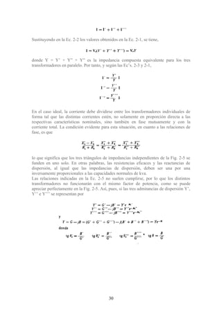 Sustituyendo en la Ec. 2-2 los valores obtenidos en la Ec. 2-1, se tiene,
donde Y = Y’ + Y” + Y” es la impedancia compuesta equivalente para los tres
transformadores en paralelo. Por tanto, y según las Ec’s. 2-3 y 2-1,
En el caso ideal, la corriente debe dividirse entre los transformadores individuales de
forma tal que las distintas corrientes estén, no solamente en proporción directa a las
respectivas características nominales, sino también en fase mutuamente y con la
corriente total. La condición evidente para esta situación, en cuanto a las relaciones de
fase, es que
lo que significa que los tres triángulos de impedancias independientes de la Fig. 2-5 se
funden en uno solo. En otras palabras, las resistencias eficaces y las reactancias de
dispersión, al igual que las impedancias de dispersión, deben ser una por una
inversamente proporcionales a las capacidades normales de kva.
Las relaciones indicadas en la Ec. 2-5 no suelen cumplirse, por lo que los distintos
transformadores no funcionarán con el mismo factor de potencia, como se puede
apreciar perfectamente en la Fig. 2-5. Así, pues, si las tres admitancias de dispersión Y’,
Y’’ e Y’’’ se representan por
30
 