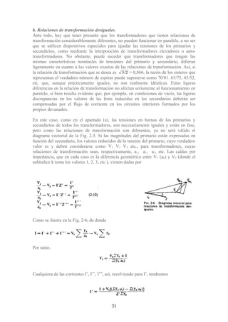 b. Relaciones de transformación desiguales.
Ante todo, hay que tener presente que los transformadores que tienen relaciones de
transformación considerablemente diferentes, no pueden funcionar en paralelo, a no ser
que se utilicen dispositivos especiales para igualar las tensiones de los primarios y
secundarios, como mediante la interposición de transformadores elevadores o auto-
transformadores. No obstante, puede suceder que transformadores que tengan las
mismas características nominales de tensiones del primario y secundario, difieran
ligeramente en cuanto a los valores exactos de las relaciones de transformación. Así, si
la relación de transformación que se desea es 3/2 = 0,866, la razón de los enteros que
representan el verdadero número de espiras puede suponerse como 70/81. 65/75, 45/52,
etc. que, aunque prácticamente iguales, no son realmente idénticas. Estas ligeras
diferencias en la relación de transformación no afectan seriamente al funcionamiento en
paralelo, si bien resulta evidente que, por ejemplo, en condiciones de vacío, las ligeras
discrepancias en los valores de las fems inducidas en los secundarios deberán ser
compensadas por el flujo de corriente en los circuitos interiores formados por los
propios devanados.
En este caso, como en el apartado (a), las tensiones en bornas de los primarios y
secundarios de todos los transformadores, son necesariamente iguales y están en fase,
pero como las relaciones de transformación son diferentes, ya no será válido el
diagrama vectorial de la Fig. 2-5. Si las magnitudes del primario están expresadas en
función del secundario, los valores reducidos de la tensión del primario, cuyo verdadero
valor es y deben considerarse como V1 V2 V3 etc., para transformadores, cuyas
relaciones de transformación sean, respectivamente, a1, a2, a3, etc. Las caídas por
impedancia, que en cada caso es la diferencia geométrica entre V1 (ak) y V2 (donde el
subíndice k toma los valores 1, 2, 3, etc.), vienen dadas por
Como se ilustra en la Fig. 2-6, de donde
Por tanto,
Cualquiera de las corrientes I’, I’’, I’”, así, resolviendo para I’, tendremos
31
 
