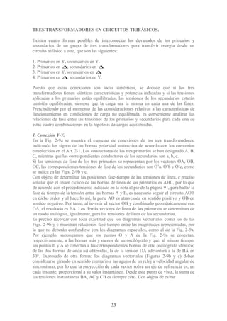 TRES TRANSFORMADORES EN CIRCUITOS TRIFÁSICOS.
Existen cuatro formas posibles de interconectar los devanados de los primarios y
secundarios de un grupo de tres transformadores para transferir energía desde un
circuito trifásico a otro, que son las siguientes:
1. Primarios en Y, secundarios en Y.
2. Primarios en ∆, secundarios en ∆.
3. Primarios en Y, secundarios en ∆.
4. Primarios en ∆, secundarios en Y.
Puesto que estas conexiones son todas simétricas, se deduce que si los tres
transformadores tienen idénticas características y potencias indicadas y si las tensiones
aplicadas a los primarios están equilibradas, las tensiones de los secundarios estarán
también equilibradas, siempre que la carga sea la misma en cada una de las fases.
Prescindiendo por el momento de las consideraciones relativas a las características de
funcionamiento en condiciones de carga no equilibrada, es conveniente analizar las
relaciones de fase entre las tensiones de los primarios y secundarios para cada una de
estas cuatro combinaciones en la hipótesis de cargas equilibradas.
1. Conexión Y-Y.
En la Fig. 2-9a se muestra el esquema de conexiones de los tres transformadores,
indicando los signos de las bornas polaridad sustractiva de acuerdo con los convenios
establecidos en el Art. 2-1. Los conductores de los tres primarios se han designado A, B,
C, mientras que los correspondientes conductores de los secundarios son a, b, c.
Si las tensiones de fase de los tres primarios se representan por los vectores OA, OB,
OC, las correspondientes tensiones de fase de los secundarios son O’a. O’b y O’c, como
se indica en las Figs. 2-9b y c.
Con objeto de determinar las posiciones fase-tiempo de las tensiones de línea, e preciso
señalar que el orden cíclico de las bornas de línea de los primarios es ABC, por lo que
de acuerdo con el procedimiento indicado en la nota al pie de la página 91, para hallar la
fase de tiempo de la tensión entre las bornas A y B, es necesario seguir el circuito AOB
en dicho orden y al hacerlo así, la parte AO es atravesada en sentido positivo y OB en
sentido negativo. Por tanto, al invertir el vector OB y combinarlo geométricamente con
OA, el resultado es BA. Los demás vectores de línea de los primarios se determinan de
un modo análogo e, igualmente, para las tensiones de línea de los secundarios.
Es preciso recordar con toda exactitud que los diagramas vectoriales como los de las
Figs. 2-9b y c muestran relaciones fase-tiempo entre las magnitudes representadas, por
lo que no deberán confundirse con los diagramas espaciales, como el de la Fig. 2-9a.
Por ejemplo, supongamos que los puntos O y A de la Fig. 2-9a se conectan,
respectivamente, a las bornas más y menos de un oscilógrafo y que, al mismo tiempo,
los puntos B y A se conectan a las correspondientes bornas de otro oscilógrafo idéntico;
de las dos formas de onda así obtenidas, la de la tensión OA adelantará a la de BÁ en
30°. Expresado de otra forma: los diagramas vectoriales (Figuras 2-9b y c) deben
considerarse girando en sentido contrario a las agujas de un reloj a velocidad angular de
sincronismo, por lo que la proyección de cada vector sobre un eje de referencia es, en
cada instante, proporcional a su valor instantáneo. Desde este punto de vista, la suma de
las tensiones instantáneas BA, AC y CB es siempre cero. Con objeto de evitar
33
 