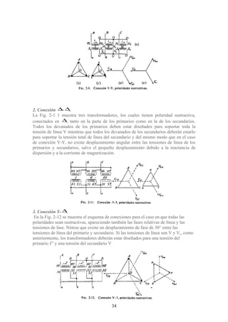 2. Conexión ∆- ∆.
La Fig. 2-1 1 muestra tres transformadores, los cuales tienen polaridad sustractiva,
conectados en ∆, tanto en la parte de los primarios como en la de los secundarios.
Todos los devanados de los primarios deben estar diseñados para soportar toda la
tensión de línea V mientras que todos los devanados de los secundarios deberán estarlo
para soportar la tensión total de línea del secundario y del mismo modo que en el caso
de conexión Y-Y, no existe desplazamiento angular entre las tensiones de línea de los
primarios y secundarios, salvo el pequeño desplazamiento debido a la reactancia de
dispersión y a la corriente de magnetización.
3. Conexión Y- ∆.
En la Fig. 2-12 se muestra el esquema de conexiones para el caso en que todas las
polaridades sean sustractivas, apareciendo también las fases relativas de línea y las
tensiones de fase. Nótese que existe un desplazamiento de fase de 30° entre las
tensiones de línea del primario y secundario. Si las tensiones de línea son V y V,, como
anteriormente, los transformadores deberán estar diseñados para una tensión del
primario J” y una tensión del secundario V
34
 