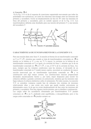 4. Conexión ∆-Y.
En la Fig. 2-13 se da el esquema de conexiones suponiendo nuevamente que todas las
polaridades son sustractivas, así como las relaciones fase-tiempo entre las tensiones del
primario y secundario. Existe un desplazamiento de fase de 30° entre las tensiones de
línea del primario y secundario, pero en sentido opuesto al de la Fig. 2-12. Los
transformadores deberán estar diseñados para una tensión del primario V y una tensión
del secundario V
CARACTERÍSTICAS DE FUNCIONAMIENTO DE LA CONEXIÓN Y-Y.
Para una tensión dada entre fases V, la tensión en bornas de un transformador conectado
en Y es 3/V , mientras que cuando se trata de transformadores conectados en ∆ la
tensión en la bobina es V, o sea, un 73 % mayor; la corriente en la bobina de un
transformador conectado en Y es igual a la corriente de línea 1, mientras que la de un
transformador conectado en ∆ es I 3/ , o sea, el 58 % de la corriente de línea. Así,
pues, siempre que las restantes condiciones sean las mismas, el devanado de un
transformador conectado en Y tendrá menos espiras, necesitará un conductor de mayor
sección transversal que un transformador equivalente conectado en ∆ y su
construcción será algo menos costosa. Las construcciones macizas proporcionan
devanados mecánicamente fuertes y, por tanto, mejor dispuestos para resistir los
esfuerzos debidos a grandes corrientes en cortocircuito, mientras que las tensiones más
bajas reducen el esfuerzo dieléctrico sobre el aislamiento. Por tales razones, la conexión
Y-Y se considera ventajosa cuando han de enlazarse dos sistemas de tensiones
relativamente altas; y aun existe otra razón que puede resultar conveniente en
determinados casos, la de que no existe desplazamiento de fase entre las tensiones del
primario y secundario. Pero hay algunos inconvenientes, que se detallan a continuación.
Las cargas sobre los secundarios alimentados por transformadores Y-Y pueden
conectarse en ∆ o en Y, pudiendo estar equilibradas, o desequilibradas; pero si las
cargas están conectadas en ∆, pueden siempre ser
35
 