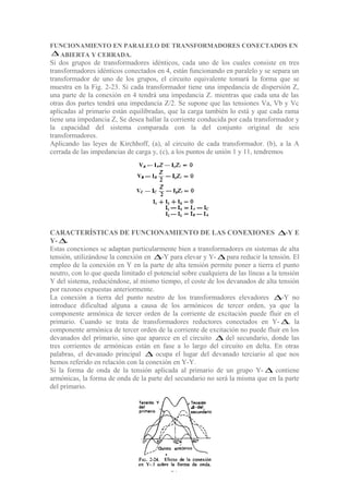 FUNCIONAMIENTO EN PARALELO DE TRANSFORMADORES CONECTADOS EN
∆ ABIERTA Y CERRADA.
Si dos grupos de transformadores idénticos, cada uno de los cuales consiste en tres
transformadores idénticos conectados en 4, están funcionando en paralelo y se separa un
transformador de uno de los grupos, el circuito equivalente tomará la forma que se
muestra en la Fig. 2-23. Si cada transformador tiene una impedancia de dispersión Z,
una parte de la conexión en 4 tendrá una impedancia Z. mientras que cada una de las
otras dos partes tendrá una impedancia Z/2. Se supone que las tensiones Va, Vb y Vc
aplicadas al primario están equilibradas, que la carga también lo está y que cada rama
tiene una impedancia Z, Se desea hallar la corriente conducida por cada transformador y
la capacidad del sistema comparada con la del conjunto original de seis
transformadores.
Aplicando las leyes de Kirchhoff, (a), al circuito de cada transformador. (b), a la A
cerrada de las impedancias de carga y, (c), a los puntos de unión 1 y 11, tendremos
CARACTERÍSTICAS DE FUNCIONAMIENTO DE LAS CONEXIONES ∆-Y E
Y- ∆.
Estas conexiones se adaptan particularmente bien a transformadores en sistemas de alta
tensión, utilizándose la conexión en ∆-Y para elevar y Y- ∆ para reducir la tensión. El
empleo de la conexión en Y en la parte de alta tensión permite poner a tierra el punto
neutro, con lo que queda limitado el potencial sobre cualquiera de las líneas a la tensión
Y del sistema, reduciéndose, al mismo tiempo, el coste de los devanados de alta tensión
por razones expuestas anteriormente.
La conexión a tierra del punto neutro de los transformadores elevadores ∆-Y no
introduce dificultad alguna a causa de los armónicos de tercer orden, ya que la
componente armónica de tercer orden de la corriente de excitación puede fluir en el
primario. Cuando se trata de transformadores reductores conectados en Y- ∆, la
componente armónica de tercer orden de la corriente de excitación no puede fluir en los
devanados del primario, sino que aparece en el circuito ∆ del secundario, donde las
tres corrientes de armónicas están en fase a lo largo del circuito en delta. En otras
palabras, el devanado principal ∆ ocupa el lugar del devanado terciario al que nos
hemos referido en relación con la conexión en Y-Y.
Si la forma de onda de la tensión aplicada al primario de un grupo Y- ∆ contiene
armónicas, la forma de onda de la parte del secundario no será la misma que en la parte
del primario.
37
 