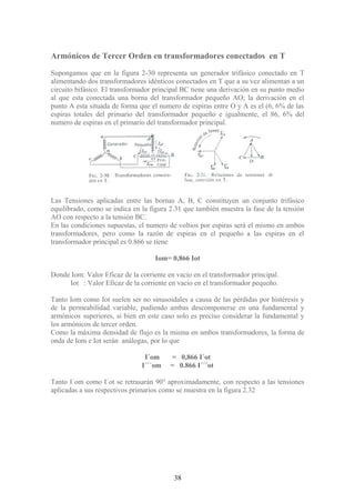 Armónicos de Tercer Orden en transformadores conectados en T
Supongamos que en la figura 2-30 representa un generador trifásico conectado en T
alimentando dos transformadores idénticos conectados en T que a su vez alimentan a un
circuito bifásico. El transformador principal BC tiene una derivación en su punto medio
al que esta conectada una borna del transformador pequeño AO; la derivación en el
punto A esta situada de forma que el numero de espiras entre O y A es el (6, 6% de las
espiras totales del primario del transformador pequeño e igualmente, el 86, 6% del
numero de espiras en el primario del transformador principal.
Las Tensiones aplicadas entre las bornas A, B, C constituyen un conjunto trifásico
equilibrado, como se indica en la figura 2.31 que también muestra la fase de la tensión
AO con respecto a la tensión BC.
En las condiciones supuestas, el numero de voltios por espiras será el mismo en ambos
transformadores, pero como la razón de espiras en el pequeño a las espiras en el
transformador principal es 0.866 se tiene
Iom= 0,866 Iot
Donde Iom: Valor Eficaz de la corriente en vacío en el transformador principal.
Iot : Valor Eficaz de la corriente en vacío en el transformador pequeño.
Tanto Iom como Iot suelen ser no sinusoidales a causa de las pérdidas por histéresis y
de la permeabilidad variable, pudiendo ambas descomponerse en una fundamental y
armónicos superiores, si bien en este caso solo es preciso considerar la fundamental y
los armónicos de tercer orden.
Como la máxima densidad de flujo es la misma en ambos transformadores, la forma de
onda de Iom e Iot serán análogas, por lo que
I´om = 0,866 I´ot
I´´´om = 0.866 I´´´ot
Tanto I´om como I´ot se retrasarán 90° aproximadamente, con respecto a las tensiones
aplicadas a sus respectivos primarios como se muestra en la figura 2.32
38
 