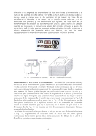 primario y su amplitud es proporcional al flujo que barre el secundario y al
número de espiras de este último. Por tanto, la Fem. del secundario puede ser
mayor, igual o menor que la del primario; si es mayor, se trata de un
transformador elevador; si es menor, es un transformador reductor, y si las
tensiones del primario y del secundario son iguales, se dice que es un
transformador de relación de transformación unidad. Estos últimos se utilizan
cuando es necesario o conveniente aislar del circuito primario la parle del
secundario del circuito, porque aunque ambos circuitos tendrán entonces la
misma diferencia de potencial entre sus bornas, no han de tener
necesariamente la misma diferencia de potencial con respecto a tierra.
Transformadores acorazados y no acorazados. La disposición relativa del núcleo y
devanados de un transformador queda determinada por consideraciones relacionadas
con la economía de material, sencillez y facilidad en la construcción de sus diversas
partes, provisión del aislamiento para resistir las tensiones eléctricas, fortaleza mecánica
para soportar las fuerzas producidas por las grandes corrientes en corto circuito, y la
ventilación para contrarrestar el calor debido a las pérdidas en el núcleo y devanados.
Existen dos tipos principales que contienen tales características en mayor o menor
grado, uno de los cuales recibe el nombre de no acorazado y se muestra en la Fig. 1-2,
llamándose el segundo acorazado y aparece en la Fig. 1-3. La diferencia entre los dos
tipos puede establecerse de la siguiente manera: en el no acorazado, los devanados
rodean al núcleo, mientras que en el acorazado es el núcleo el que rodea a los
devanados. En la Fig. 1-4 se muestra un tipo de construcción intermedio, llamado
acorazado de distribución.
Las chapas de acero utilizadas para formar el núcleo, suelen tener la forma indicada en
la Fig. 1-5, disponiéndose en sucesivas capas de modo que las juntas queden
contrapeadas, de la manera que se indica en las dos partes del dibujo. En el Cáp. 3 se
describirán otros tipos generales de construcción.
4
 