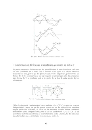 Transformación de bifásica a hexafásica, conexión en doble T
Se puede comprender fácilmente que dos pares idénticos de transformadores, cada uno
de ellos conectados en la forma que se muestra en la figura 2.29 tendrán idénticas
relaciones de fase , por lo que dos pares pueden ponerse en paralelo, pero si todas las
bornas del de los secundarios de uno de los pares se entrecruzan antes de conectarlas
para formar la T, el resultado será la inversión de la fase de cada tensión de los
secundarios.
Si los dos juegos de conductores de los secundarios a b c, a´ b´ c´ se conectan a cargas
independientes, puede ser que los puntos neutros de los dos triángulos de tensiones
tengan potenciales diferentes, es decir, las dos tensiones de delta pueden conectarse
mutuamente como compensadoras; pero si los seis conductores a, b, c, a´, b´, c´ se
conectan a las tomas de corriente de un arrollamiento anular Gramme, las dos tensiones
de delta tendrán una posición fija y el mismo punto neutro O.
40
 