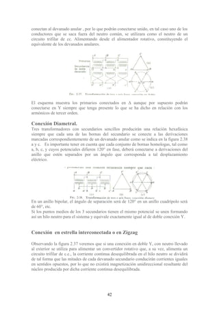 conectan al devanado anular , por lo que podrán conectarse unido, en tal caso uno de los
conductores que se saca fuera del neutro común, se utilizara como el neutro de un
circuito trifilar de cc. Alimentando desde el alimentador rotativo, constituyendo el
equivalente de los devanados anulares.
El esquema muestra los primarios conectados en Δ aunque por supuesto podrán
conectarse en Y siempre que tenga presente lo que se ha dicho en relación con los
armónicos de tercer orden.
Conexión Diametral.
Tres transformadores con secundarios sencillos producirán una relación hexafásica
siempre que cada una de las bornas del secundario se conecte a las derivaciones
marcadas correspondientemente de un devanado anular como se indica en la figura 2.38
a y c. Es importante tener en cuenta que cada conjunto de bornas homologas, tal como
a, b, c, y cuyos potenciales difieren 120° en fase, deberá conectarse a derivaciones del
anillo que estén separados por un ángulo que corresponda a tal desplazamiento
eléctrico.
En un anillo bipolar, el ángulo de separación será de 120° en un anillo cuadrípolo será
de 60°, etc.
Si los puntos medios de los 3 secundarios tienen el mismo potencial se unen formando
así un hilo neutro para el sistema y equivale exactamente igual al de doble conexión Y.
Conexión en estrella interconectada o en Zigzag
Observando la figura 2.37 veremos que si una conexión en doble Y, con neutro llevado
al exterior se utiliza para alimentar un convertidor rotativo que, a su vez, alimenta un
circuito trifilar de c.c., la corriente continua desequilibrada en el hilo neutro se dividirá
de tal forma que las mitades de cada devanado secundario conducirán corrientes iguales
en sentidos opuestos, por lo que no existirá magnetización unidireccional resultante del
núcleo producida por dicha corriente continua desequilibrada.
42
 
