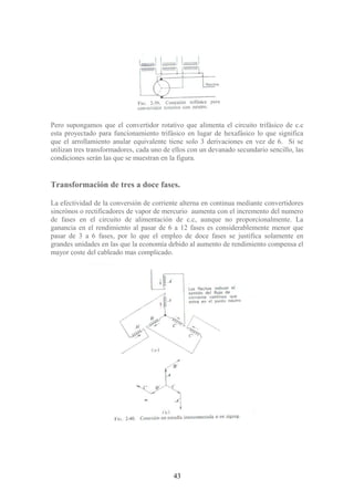 Pero supongamos que el convertidor rotativo que alimenta el circuito trifásico de c.c
esta proyectado para funcionamiento trifásico en lugar de hexafásico lo que significa
que el arrollamiento anular equivalente tiene solo 3 derivaciones en vez de 6. Si se
utilizan tres transformadores, cada uno de ellos con un devanado secundario sencillo, las
condiciones serán las que se muestran en la figura.
Transformación de tres a doce fases.
La efectividad de la conversión de corriente alterna en continua mediante convertidores
sincrónos o rectificadores de vapor de mercurio aumenta con el incremento del numero
de fases en el circuito de alimentación de c.c, aunque no proporcionalmente. La
ganancia en el rendimiento al pasar de 6 a 12 fases es considerablemente menor que
pasar de 3 a 6 fases, por lo que el empleo de doce fases se justifica solamente en
grandes unidades en las que la economía debido al aumento de rendimiento compensa el
mayor coste del cableado mas complicado.
43
 