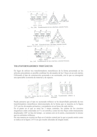 TRANSFORMADORES TRIFÁSICOS
En lugar de utilizar tres transformadores monofásicos de la forma presentada en los
artículos precedentes es posible combinar los devanados de las 3 fases en un solo núcleo
Utilizando el tipo de construcción acorazada o no acorazada, con lo que se conseguirá
una apreciable economía de material y de espacio.
Puede pensarse que el tipo no acorazado trifásico se ha desarrollado partiendo de tres
transformadores monofásicos interconectados de la forma que se muestra en la figura
2.47 con los devanados primarios y secundarios en un brazo de cada núcleo.
En el punto en el que se unen las 3 ramas centrales, las culatas de los circuitos
magnéticos están conectadas en Y o en estrella y como los tres flujos están mutuamente
desplazados 120° en fase de tiempo , se sumara cero en la unión, exactamente lo mismo
que en corrientes trifásicas.
De esta manera no existirá un flujo en el núcleo central por lo que se puede omitir como
se indica en la figura 2.47 b sin que resulte afectadas de ningún modo.
44
 