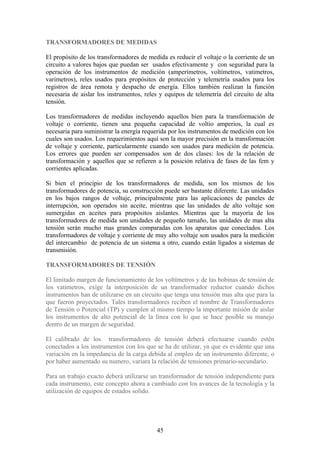 TRANSFORMADORES DE MEDIDAS
El propósito de los transformadores de medida es reducir el voltaje o la corriente de un
circuito a valores bajos que puedan ser usados efectivamente y con seguridad para la
operación de los instrumentos de medición (amperímetros, voltímetros, vatimetros,
varimetros), reles usados para propósitos de protección y telemetría usados para los
registros de área remota y despacho de energía. Ellos también realizan la función
necesaria de aislar los instrumentos, reles y equipos de telemetría del circuito de alta
tensión.
Los transformadores de medidas incluyendo aquellos bien para la transformación de
voltaje o corriente, tienen una pequeña capacidad de voltio amperios, la cual es
necesaria para suministrar la energía requerida por los instrumentos de medición con los
cuales son usados. Los requerimientos aquí son la mayor precisión en la transformación
de voltaje y corriente, particularmente cuando son usados para medición de potencia.
Los errores que pueden ser compensados son de dos clases: los de la relación de
transformación y aquellos que se refieren a la posición relativa de fases de las fem y
corrientes aplicadas.
Si bien el principio de los transformadores de medida, son los mismos de los
transformadores de potencia, su construcción puede ser bastante diferente. Las unidades
en los bajos rangos de voltaje, principalmente para las aplicaciones de paneles de
interrupción, son operados sin aceite, mientras que las unidades de alto voltaje son
sumergidas en aceites para propósitos aislantes. Mientras que la mayoría de los
transformadores de medida son unidades de pequeño tamaño, las unidades de mas alta
tensión serán mucho mas grandes comparadas con los aparatos que conectados. Los
transformadores de voltaje y corriente de muy alto voltaje son usados para la medición
del intercambio de potencia de un sistema a otro, cuando están ligados a sistemas de
transmisión.
TRANSFORMADORES DE TENSIÓN
El limitado margen de funcionamiento de los voltímetros y de las bobinas de tensión de
los vatímetros, exige la interposición de un transformador reductor cuando dichos
instrumentos han de utilizarse en un circuito que tenga una tensión mas alta que para la
que fueron proyectados. Tales transformadores reciben el nombre de Transformadores
de Tensión o Potencial (TP) y cumplen al mismo tiempo la importante misión de aislar
los instrumentos de alto potencial de la línea con lo que se hace posible su manejo
dentro de un margen de seguridad.
El calibrado de los transformadores de tensión deberá efectuarse cuando estén
conectados a los instrumentos con los que se ha de utilizar, ya que es evidente que una
variación en la impedancia de la carga debida al empleo de un instrumento diferente, o
por haber aumentado su numero, variara la relación de tensiones primario-secundario.
Para un trabajo exacto deberá utilizarse un transformador de tensión independiente para
cada instrumento, este concepto ahora a cambiado con los avances de la tecnología y la
utilización de equipos de estados solido.
45
 