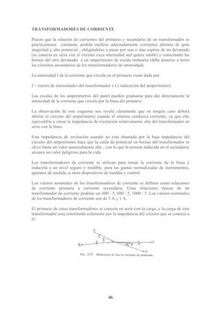 TRANSFORMADORES DE CORRIENTE
Puesto que la relación de corrientes del primario y secundario de un transformador es
prácticamente constante, podrán medirse adecuadamente corrientes alternas de gran
magnitud y alto potencial , obligándolas a pasar por una o mas espiras de un devanado
(se conecta en serie con el circuito cuya intensidad sed quiere medir) y conectando las
bornas del otro devanado a un amperímetro de escala ordinaria (debe ponerse a tierra
los circuitos secundarios de los transformadores de intensidad).
La intensidad I de la corriente que circula en el primario viene dada por:
I = (razón de intensidades del transformador ) x ( indicación del amperímetro)
Las escalas de los amperímetros del panel pueden graduarse para dar directamente la
intensidad de la corriente que circula por la línea del primario.
La observación de este esquema nos revela claramente que en ningún caso deberá
abrirse el circuito del amperímetro cuando el sistema conduzca corriente, ya que ello
equivaldría a situar la impedancia de excitación relativamente alta del transformador en
serie con la línea.
Esta impedancia de excitación cuando no esta shuntada por la baja impedancia del
circuito del amperímetro hace que la caída de potencial en bornas del transformador se
eleve hasta un valor anormalmente alto , con lo que la tensión inducida en el secundario
alcance un valor peligroso para la vida.
Los transformadores de corriente se utilizan para tomar la corriente de la línea y
reducirla a un nivel seguro y medible, para las gamas normalizadas de instrumentos,
aparatos de medida, u otros dispositivos de medida y control.
Los valores nominales de los transformadores de corriente se definen como relaciones
de corriente primaria a corriente secundaria. Unas relaciones típicas de un
transformador de corriente podrían ser 600 / 5, 800 / 5, 1000 / 5. Los valores nominales
de los transformadores de corriente son de 5 A y 1 A.
El primario de estos transformadores se conecta en serie con la carga, y la carga de este
transformador esta constituida solamente por la impedancia del circuito que se conecta a
él.
46
 