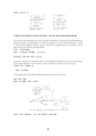 I2/I1 = V1/V2 = a
CIRCUITO EQUIVALENTE DEL AUTO TRANSFORMADOR
Los mismos razonamientos que nos llevaron al diagrama vectorial del transformador de
doble devanado, son aplicables sin variación alguna a los auto-transformadores, si bien
es conveniente suponer primero que la corriente de magnetización es pequeña, con lo
que el error introducido es despreciable.
Eab = √2 ΠfNΦm
Ebc = √2 Πf(N1-N)Φm de donde
Eab/Ebc = N2/ (N1- N2) = 1/ (a-1)
Como la corriente de magnetización es despreciable por hipótesis, la suma geométrica
de las fmms debidas a las corrientes en ab y cd debe ser igual a cero, por lo que
N2Iab + (N1 - N2)Ibc = 0
Iab = - (a-1)Ibc
Y la segunda ley de kirchhoff aplicada al punto de unión b, nos da
Iab = Ibc + Ibd
Ibd = -(a+1)Ibc – Ibc = -a Ibc
Eab = Vab + IabZab ; pero Vab= Ibd*Z + Iab*Zab
48
 