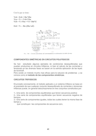 Con lo que se tiene:
Vcb = Ecb + Ibc*Zbc
Vca = V1 = Vcb+Vba
Vcb = V1-Vba = V1+ Ibd*Z
Ecb = V1 – Ibc (Zbc+aZ)
COMPONENTES SIMÉTRICAS EN CIRCUITOS POLIFÁSICOS
Se han estudiado algunos ejemplos de condiciones desequilibradas que
pueden producirse en circuitos trifásicos, si bien el calculo de las corrientes y
tensiones en las diversas fases se basan en la estricta aplicación de las leyes
de kirchhoff.
Pero existe un metodo mucho mas eficaz para la solucion de problemas y se
conoce como el metodo de las componentes simétricas.
CIRCUITOS TRIFÁSICOS
Enunciado concisamente, el metodo aplicado a un sistema trifásico se basa en
el postulado de que cualquier conjunto desequilibrado de corrientes o tensiones
trifásicas puede, en general descomponerse en tres conjuntos constituidos por:
1.- Una serie de componentes equilibradas que tienen secuencia positiva
2.- Una serie de componentes equilibradas que tienen secuencia negativa de
tiempos.
3.- Una serie de componentes iguales, todas las cuales tienen la misma fase de
tiempo y
que constituyen las componentes de secuencia cero.
49
 