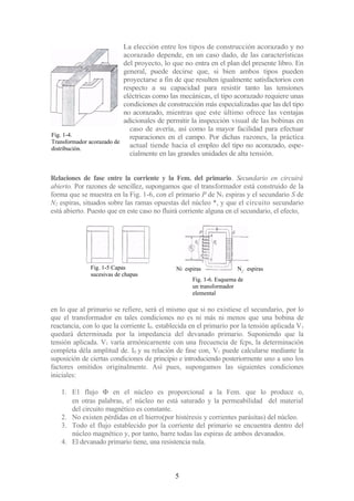 Fig. 1-4.
Transformador acorazado de
distribución.
La elección entre los tipos de construcción acorazado y no
acorazado depende, en un caso dado, de las características
del proyecto, lo que no entra en el plan del presente libro. En
general, puede decirse que, si bien ambos tipos pueden
proyectarse a fin de que resulten igualmente satisfactorios con
respecto a su capacidad para resistir tanto las tensiones
eléctricas como las mecánicas, el tipo acorazado requiere unas
condiciones de construcción más especializadas que las del tipo
no acorazado, mientras que este último ofrece las ventajas
adicionales de permitir la inspección visual de las bobinas en
caso de avería, así como la mayor facilidad para efectuar
reparaciones en el campo. Por dichas razones, la práctica
actual tiende hacia el empleo del tipo no acorazado, espe-
cialmente en las grandes unidades de alta tensión.
Relaciones de fase entre la corriente y la Fem. del primario. Secundario en circuirá
abierto. Por razones de sencillez, supongamos que el transformador está construido de la
forma que se muestra en la Fig. 1-6, con el primario P de N1 espiras y el secundario S de
N2 espiras, situados sobre las ramas opuestas del núcleo *, y que el circuito secundario
está abierto. Puesto que en este caso no fluirá corriente alguna en el secundario, el efecto,
en lo que al primario se refiere, será el mismo que si no existiese el secundario, por lo
que el transformador en tales condiciones no es ni más ni menos que una bobina de
reactancia, con lo que la corriente I0. establecida en el primario por la tensión aplicada V1
quedará determinada por la impedancia del devanado primario. Suponiendo que la
tensión aplicada. V1 varía armónicarnente con una frecuencia de fcps, la determinación
completa déla amplitud de. I0 y su relación de fase con, V1 puede calcularse mediante la
suposición de ciertas condiciones de principio e introduciendo posteriormente uno a uno los
factores omitidos originalmente. Así pues, supongamos las siguientes condiciones
iniciales:
1. E1 flujo Φ en el núcleo es proporcional a la Fem. que lo produce o,
en otras palabras, e! núcleo no está saturado y la permeabilidad del material
del circuito magnético es constante.
2. No existen pérdidas en el hierro(por histéresis y corrientes parásitas) del núcleo.
3. Todo el flujo establecido por la corriente del primario se encuentra dentro del
núcleo magnético y, por tanto, barre todas las espiras de ambos devanados.
4. El devanado primario tiene, una resistencia nula.
5
Fig. 1-5 Capas
sucesivas de chapas
Ni espiras N2
. espiras
Fig. 1-6. Esquema de
un transformador
elemental
 