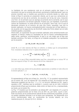 La hipótesis de una resistencia nula en el primario podría dar lugar a la
conclusión de que la corriente del primario aumentaría indefinidamente, pero es
preciso recordar que a medida que aumenta la corriente desde su valor cero
inicial, el flujo Φ aumenta en proporción directa, por lo que sus variaciones en
consonancia con las de la corriente, de acuerdo con la ley de Lenz, inducirán
una Fem. en el primario que se oponga al aumento de la corriente, por lo que
estará en oposición a la tensión aplicada. Puesto que, por hipótesis, el primario
carece de resistencia, la caída óhmica en el primario, será nula, con lo que el
devanado primario es el asiento de solo dos Fems. opuestas, que son la
tensión aplicada y la fuerza contraelectromotriz inducida por el flujo alterno y,
de acuerdo con la segunda ley de Kirchhoff, estas dos Fems deben ser en todo
instante iguales y opuestas.
Ahora bien, la suposición de que la tensión aplicada varía armónicamente con
respecto al tiempo implica la necesidad de que la fuerza contraelectromotriz
debe variar, asimismo, armónicamente, lo que a su vez exige que el flujo sea
también armónico. Por tanto, si el flujo en un instante cualquiera t se representa
por la ecuación
ftSentSen mm πϖϕ 2Φ=Φ= (1-1)
donde Φm es el valor máximo del flujo en weberios, se deduce que la correspondiente
Fem. instantánea inducida en las N1 espiras del primario es






−Φ−=−=
2
2 111
π
ωπ
ϕ
tSenfN
dt
d
Ne m (1-2)
Así pues, se ve que el flujo sinusoidal induce una Fem. sinusoidal que se retrasa 90° en
fase con respecto al flujo. El valor máximo de la Fem. inducida es
mm fNE Φ= 11 2π
y su valor eficaz que, dentro de las precedentes suposiciones es también el valor eficaz de
la tensión aplicada V1, es
mm fNfNVE Φ=Φ== 1111 44.42π (1-3)
Si representamos el flujo por el fasor Φm, de la Fig. 1-7, la quedará representada
por el vector OE, que se retrasa 90° con respecto al (lujo, de acuerdo con las
relaciones exigidas por las Ecs. 1-1 y 1-2. La tensión aplicada es OV1, igual y
opuesta a OE1, mientras que la corriente I0, puesto que es en todo instante
proporcional al flujo que la produce, debe estar en fase con Φm y representada,
por tanto, por el vector OI0.
La Fig. 1-7 muestra que la corriente I0 se retrasa 90o
- con respecto a V1 y que la
potencia proporcionada por la línea (V1I0 es 90°) es, por tanto, igual a cero.
Este resultado es la consecuencia natural de las condiciones supuestas, ya que
no existen pérdidas óhmicas o en el hierro que compensar. Se desprende que
dicho transformador ideal, en condiciones de circuito abierto, es una
reactancia pura X0, tal que X0=V1/I0 ohmios.
6
 