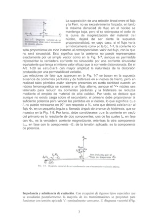 La suposición de una relación lineal entre el flujo
y la Fem. no es excesivamente forzada, en tanto
la máxima densidad de flujo en el núcleo se
mantenga baja, pero si se sobrepasa el codo de
la curva de magnetización del material del
núcleo, dejará de ser cierta la supuesta
proporcionalidad, en cuyo caso, si el flujo varía
armónicamente como en la Ec. 1-1, la corriente no
será proporcional en todo instante al correspondiente valor del flujo, con lo que
no será sinusoidal. Esto significa que la corriente no puede representarse
exactamente por un simple vector como en la Fig. 1-7, aunque es permisible
representar la verdadera corriente no sinusoidal por una corriente sinusoidal
equivalente que tenga el mismo valor eficaz que la corriente distorsionada. En el
Art. 1-20 se estudiará con mayor amplitud la naturaleza de la distorsión
producida por una permeabilidad variable.
Las relaciones de fase que aparecen en la Fig. 1-7 se basan en la supuesta
ausencia de corrientes parásitas y de histéresis en el núcleo de hierro, pero en
realidad tales pérdidas están siempre presentes en cierta cantidad cuando un
núcleo ferromagnético se somete a un flujo alterno, aunque el "•'• núcleo sea
laminado para reducir las corrientes parásitas y la histéresis se reduzca
mediante el empleo de material de alta calidad. Por tanto, se deduce que
aunque no exista carga sobre el secundario, el primario debe proporcionar la
suficiente potencia para vencer las pérdidas en el núcleo, lo que significa que
/„ no puede retrasarse en 90° con respecto a V1, sino que deberá adelantar al
flujo Φm en un pequeño ángulo a, llamado ángulo de avance de histéresis, que se
muestra en la Fig. 1-8. Por tanto, debe considerarse que la corriente en vacío
del primario es la resultante de dos componentes, una de las cuales IΦ, en fase
con Φm, es la verdadera corriente magnetizante, mientras la otra componente
Ih+e, en fase con la componente –E1 de la tensión aplicada, es la componente
de potencia.
Impedancia y admitancia de excitación. Con excepción de algunos tipos especiales que
se estudiarán posteriormente, la mayoría de los transformadores se proyectan para
funcionar con tensión aplicada V1 nominalmente constante. El diagrama vectorial (Fig.
7
 