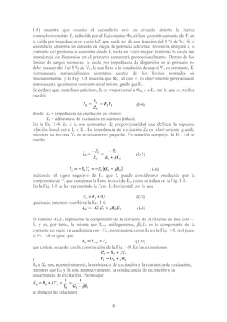 1-8) muestra que cuando el secundario está en circuito abierto la fuerza
contraelectromotriz E1 inducida por el flujo mutuo Φm difiere geométricamente de V1 en
la caída por impedancia en vacío I0Z1 que suele ser de una fracción del 1 % de V1. Si el
secundario alimenta un circuito en carga, la potencia adicional necesaria obligará a la
corriente del primario a aumentar desde I0 hasta un valor mayor, mientras la caída por
impedancia de dispersión en el primario aumentará proporcionalmente. Dentro de los
límites de cargas normales, la caída por impedancia de dispersión en el primario no
debe exceder del 3 al 5 % de V1, lo que lleva a la conclusión de que si V1 es constante, E1
permanecerá sustancialmente constante dentro de los límites normales de
funcionamiento, y la Fig. 1-8 muestra que Φm, al que E1 es directamente proporcional,
permanecerá igualmente constante en el mismo grado que E1.
Se deduce que. para fines prácticos, I0 es proporcional a Φm, y a E1, por lo que es posible
escribir
01
0
1
0 YE
Z
E
I == (1-4)
donde Z0 = impedancia de excitación en ohmios
Y0 = admitancia de excitación en siemens (mhos)
En la Ec. 1-4, Z0 e I0 son constantes de proporcionalidad que definen la supuesta
relación lineal entre I0 y E1. La impedancia de excitación Z0 es relativamente grande,
mientras su inversa Y0 es relativamente pequeña. En notación compleja, la Ec. 1-4 se
escribe
00
1
0
1
0
jXR
Ê
Z
Ê
Î
+
−
=
−
= (1-5)
( )001010 jBGEYEI −−=−= (1-6)
indicando el signo negativo de E1 que I0 puede considerarse producida por la
componente de V1 que compensa la Fem. inducida E1, como se indica en la Fig. 1-8.
En la Fig. 1-8 se ha representado la Fem. E1 horizontal, por lo que
jEE 011 += (1-7)
pudiendo entonces escribirse la Ec. 1-6,
10110 EjBEGI +−= (1-8)
El término -G0E1 representa la componente de la corriente de excitación en fase con —
E1 y es, por tanto, la misma que Ih+e; análogamente, jB0E1 es la componente de la
corriente en vacío en cuadratura con –E1, mostrándose como IΦ en la Fig. 1-8. Así pues,
la Ec. 1-8 es igual que
φIII eh += +0 (1-9)
que está de acuerdo con la construcción de la Fig. 1-8. En las expresiones
000 jXRZ +=
y 000 jBGY +=
R0 y X0 son, respectivamente, la resistencia de excitación y la reactancia de excitación,
mientras que G0 y B0 son, respectivamente, la conductancia de excitación y la
susceptancia de excitación. Puesto que
000
000
11
jBGY
jXRZ
−
==+=
se deducen las relaciones
8
 