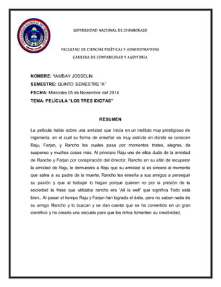 UNIVERSIDAD NACIONAL DE CHIMBORAZO 
FACULTAD DE CIENCIAS POLÌTICAS Y ADMINI STRATIVAS 
CARRERA DE CONTABILIDAD Y AUDITORÌA 
NOMBRE: YAMBAY JOSSELIN 
SEMESTRE: QUINTO SEMESTRE “A” 
FECHA: Miércoles 05 de Noviembre del 2014 
TEMA: PELÍCULA “LOS TRES IDIOTAS” 
RESUMEN 
La película habla sobre una amistad que inicia en un instituto muy prestigioso de 
ingeniería, en el cual su forma de enseñar es muy estricta en donde se conocen 
Raju, Farjan, y Rancho los cuales pasa por momentos tristes, alegres, de 
suspenso y muchas cosas más. Al principio Raju uno de ellos duda de la amistad 
de Rancho y Farjan por conspiración del director, Rancho en su afán de recuperar 
la amistad de Raju, le demuestra a Raju que su amistad si es sincera al momento 
que salva a su padre de la muerte, Rancho les enseña a sus amigos a perseguir 
su pasión y que al trabajar lo hagan porque quieren no por la presión de la 
sociedad la frase que utilizaba rancho era “All is well” que significa Todo está 
bien.. Al pasar el tiempo Raju y Farjan han logrado el éxito, pero no saben nada de 
su amigo Rancho y lo buscan y se dan cuenta que se ha convertido en un gran 
científico y ha creado una escuela para que los niños fomenten su creatividad. 
