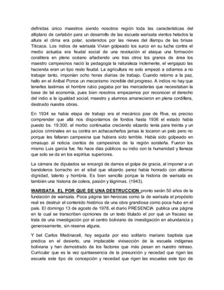 definidas único maestros siendo nosotros región toda las características del
altiplano de cartabón para un desarrollo de las escuela warisata vientos helados la
altura el clima era polar, sostenidos por las nieves del illampu de las brisas
Titicaca. Los indios de warisata Vivian golpeado los surco en su lucha contra el
medio actuaba era feudal social de una revolución el ataque una formación
coralitera en pleno océano añadiendo uno tras otros los granos de área los
maestro campesinos nació la pedagogía la naturaleza inclemente, el vergajazo las
hacienda eran un tipo resto feudal. La agricultura no solo empezó a odiarnos a no
trabajar tanto, imponían ocho horas diarias de trabajo. Cuando retorno a la paz,
hallo en el Aníbal Ponce un mecanismo increíble del progreso. A indios no hay que
tenerles lastimas el hombre rubio pagaba por las mercaderías que necesitaban la
base de tal economía, pues bien nosotros empezamos por reconocer el derecho
del indio a la igualdad social, maestro y alumnos amanecieron en plena cordillera,
destruido nuestra obras.
En 1934 se había etapa de trabajo era el mecánico jose de Riva, es preciso
comprender que allá nos disponíamos de fondos hasta 1936 el estado había
puesto bs. 19.300. el morbo continuaba creciendo elizardo tenía para treinta y un
juicios criminales en su contra en achacacheños jamas le tocaron un pelo pero no
porque les faltaran campesina que hubiera sido terrible. Había sido golpeado en
omasuyo al noticia cientos de campesinos de la región sorateña. Fueron los
mismo Luis garcia fue. No hace días públicos su indio con la humanidad y llaneza
que solo se da en los espíritus superiores.
La cámara de diputados se encargó de darnos el golpe de gracia, al imponer a un
bandoleros borracho en el sitial que elizardo perez había honrado con altísima
dignidad, talento y hombría. Es bien sencilla porque la historia de warisata es
también una historia de colera, pasión y lágrimas. (1943).
WARISATA EL POR QUE DE UNA DESTRUCCION pronto serán 50 años de la
fundación de warisata. Poca página tan heroicas como la de warisata el propósito
real es destruir el contenido histórico de una obra grandiosa como poca hubo en el
país. El domingo 13 de agosto de 1978, el diario PRESENCIA publica una página
en la cual se transcriben opiniones de un texto titulado el por qué un fracaso se
trata de una investigación por el centro boliviano de investigación en abundancia y
generosamente, sin reserva alguna.
Y bel Carlos Medinaceli, hoy seguida por eso solitario mariano baptista que
predica en el desierto, una implacable vivisección de la escuela indígenas
boliviana y han demostrado de los factores que más pesan en nuestro retraso.
Curricular que es la vez quintaesencia de la presunción y necedad que rigen las
escuela este tipo de concepción y necedad que rigen las escuelas este tipo de
 