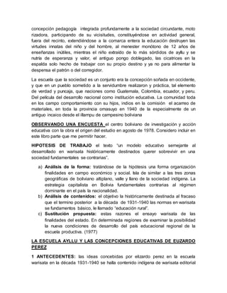 concepción pedagogía integrada profundamente a la sociedad circundante, moto
rizadora, participando de su vicisitudes, constituyéndose en actividad general,
fuera del recinto, extendiéndose a la comarca entera la educación destruyen las
virtudes innatas del niño y del hombre, al menester monótono de 12 años de
enseñanzas inútiles, mientras el niño extraído de lo más sórdidos de ayllu y se
nutría de esperanza y valor, el antiguo pongo doblegado, las cicatrices en la
espalda solo hecho de trabajar con su propio destino y ya no para alimentar la
despensa el patrón o del corregidor.
La escuela que la sociedad es un conjunto era la concepción soñada en occidente,
y que en un pueblo sometido a la servidumbre realizaron y práctica, tal elemento
de verdad y puncaja, que naciones como Guatemala, Colombia, ecuador, y peru.
Del película del desarrollo nacional como institución educativa. La comunidad toda
en los campo comportamiento con su hijos, indios en la comisión el acarreo de
materiales, en toda la provincia omasuyo en 1940 de la especialmente de un
antiguo incaico desde el illampu de campesino boliviana
OBSERVANDO UNA ENCUESTA el centro boliviano de investigación y acción
educativa con la obra el origen del estudio en agosto de 1978. Considero incluir en
este libro parte que me permitir hacer.
HIPOTESIS DE TRABAJO el texto “un modelo educativo semejante al
desarrollado en warisata históricamente destinados querer sobrevivir en una
sociedad fundamentales se contrarias”.
a) Análisis de la forma: tratándose de la hipótesis una forma organización
finalidades en campo económico y social. Isla de similar a las tres zonas
geográficas de boliviano altiplano, valle y llano de la sociedad indígena. La
estrategia capitalista en Bolivia fundamentales contrarias al régimen
dominante en el país la nacionalidad.
b) Análisis de contenidos: el objetivo la históricamente destinada al fracaso
que el termino posterior a la década de 1931-1940 las normas en warisata
se fundamentos básico, le llamado “educación rural”.
c) Sustitución propuesta: estas razones el ensayo warisata de las
finalidades del estado. En determinada regiones de examinar la posibilidad
la nueva condiciones de desarrollo del país educacional regional de la
escuela productiva. (1977)
LA ESCUELA AYLLU Y LAS CONCEPCIONES EDUCATIVAS DE EUZARDO
PEREZ
1 ANTECEDENTES: las ideas concebidas por elizardo perez en la escuela
warisata en la década 1931-1940 se halla contenido indígena de warisata editorial
 