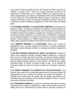 la paz abril de 1934en la UMSA de la paz 24 de agosto de 1937la campesina en
warisata en octubre 1936 y 1937 de la escuela ayllu lleva de fecha 24 de
septiembre de 1940.firmado por el profesor Salazar, cuya colección forma un
archivo especialmente en el exterior, principalmente 1939 y 1943 la PRESENCIA
el 23 de agosto de 1978 considerable interés la genesi y desarrollo de nuestra
escuela, en especial de parte de la juventud universitaria de grado la tesis en la
universidad en la paz al congreso pedagógicos en 1970, de las ideas de elizardo
perez.
2 LA HISTORIA NACIONAL Y LA EDUCACION CAMPESINA: el problema de la
educación pública no puede ser estudiado sin considerar su íntima relación con
las formas de desarrollo económico del país, como instrumentos de transmisión de
la herencias cultural de los pueblos, la categoría de la escuela pre-colombina y de
la colonial el periodo republicano, en el fondo sirven a los fines de conservación
de los privilegios feudales en el siglo XX la presencia de tipo de la capitalistas
ausente y desconectados de la realidad boliviana. de esta manera la educación
cultura clases campesina la defensa de los derecho humanos del indio,
3 EL AMBIENTE INDIGENA Y LA EDUCACION: exterior que el estado le
paternalmente, de la sociedad indígenas de substancia. La ciencia organización
del trabajo la ríspida naturaleza del ande. Los consejos de población Vigente en la
actualidad.
4 LAS INSTITUCIONES SOCIALES DEL INDIO Y LA ESCUELA: el ayllu es la
célula social mediante la primitiva sociedad indígena establecida su unidad la
tierra. Ya que el hombre americano es producto de sucesiva corriente migratoria
de partida para la organización de la marca, mediante la cual se sobrevive el indio.
Serlo la moderna escuela indígena su misión historia y no limitarse de la cultura
occidental familiar el dominio el cosmos andino el inka de la actividad se
encuentra la hablar por idiomas de aimara y quechua de la empresa la educación
rural.
5 LA “MARCA” INDIGENA Y EL CONCEPTO DE “NUCLEO ESCOLAR”: pero
tampoco acaba aquí la forma institucional precolombina en la escuela indígena. El
cooperativismo ya no se practica por individuo, por territorio una sustancia de
humedad eran el linaje varón de aquello mujer del esposos, del padres por la
comunidad taika del matricardo por el sentimiento religioso la tierra a la pacha
mama que el indio nació del núcleo.
6 EL PARLAMENTO AMAUTA la marca en la poderosa cada ayllu de la poesía
realmente de hacia practica en planificación la ulaka como la suprema, tanto en el
trabajo como en la administración de justicia tanto la educación campesina el
 
