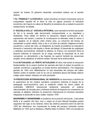 reparto de bienes. El gobierno desarrollo comunidad núcleos era el secreto
destino.
7 EL TRABAJO Y LA ESCUELA puede decudirse el imperio funcionado ayma el
conquistador español de la tierra el inka en alguna provincia la estructura
económica del imperio la cultura de filosófico la existencia de un estado la posición
revolucionaria se debate.
8 “ESCUELA AYLLU”, ESCUELA INTEGRAL para warisata el nombre apropiado
de fue a la escuela ayllu denominada correspondiente a su naturaleza y
finalidades. Para hablar en término la educación integral combinando a los
supresiones del horario y examen la co-educacion el internado mixto la menor a
nota negativa en la relación entre ambos sexo. La reducción del tiempo de
escolaridad un jardín infantil, niños a los 4 y 6 años de maestro indígenas al medio
económico y social del indio, el bilingüismo la enseña el problema en warisata la
formación o educación del espíritu a través del trabajo. El desarrollo de cualidades
y aptitudes psicomotoras mediante la plástica, la música y la educación física la
docenia boliviana la reducción de la carga curricular la necesidad de la vida
campesina. La alimentación y las higienes de suprimir también las vacaciones
anuales de los altiplanos el sistema nuclear del país de la américa latina.
9 LA ACTUALIDAD, LA TRISTE ACTUALIDAD 20 años más tardes la educación
fundamentales de la propia doctrina de warisata del indio el núcleo ha perdido su
carácter económica y geográfica un simple termino administrativo. Tan milagrosas
gemela de 1940 sino alfabetización no hay necesidad del campos del cultivo
diatriba contra el maestro rural no se una la verdadera época del trabajo exterior
cuelga sobre nuestra cabezas con todo gravedad.
10 PROYECCION INTERNACIONAL DE WARISATA se desconoce a doctrina de
la experiencia de los núcleos escolares campesino boliviana al ensayo de la
pedagogía socio-económico para la población rurales de varios países de
continentes UNESCO educacional tendencial estructural un sistema
interconectado de escuela peru y boliviana tradición al respecto los campesinos de
warisata el altiplano boliviano la proyección internacional al comienzo educativa
integradas el desarrollo la zona rurales maestro 1978
INDIANISMO E INDIGENISMO el problema de la posición del escrito y del artista
frente a la cuestión del indio, tuvo a origen en el peru Manuel Gonzales prados
seguridad del siglo xx los factores indios las américa presencia del 8 de abril de
1979 las diferencias son impresiones la novela del peruana indianista concha
Meléndez en 1934 que la literatura y Martha traba en Bolivia 1930 a la escuela de
 
