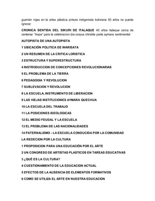 guzmán rojas en la artes plástica pintura indigenista boliviana 50 años no puede
ignorar
CRONICA SENTIDA DEL SIKURI DE ITALAQUE 40 años italaque cerca de
centenar “tropa” para la celebracion dia corpus christila parla aymara sentimental
AUTOPISTA DE UNA AUTOPISTA
1 UBICACIÓN POLITICA DE WARISATA
2 UN RESUMEN DE LA CRITICA LORISTICA
3 ESTRUCTURA Y SUPERESTRUCTURA
4 INSTRODUCCION DE CONCEPCIONES REVOLUCIONARIAS
5 EL PROBLEMA DE LA TIERRA
6 PEDAGOGIA Y REVOLUCION
7 SUBLEVACION Y REVOLUCION
8 LA ESCUELA, INSTRUMENTO DE LIBERACION
9 LAS VIEJAS INSTITUCIONES AYMARA QUECHUA
10 LA ESCUELA DEL TRABAJO
11 LA POSICIONES IDEOLOGICAS
12 EL MEDIO FEUDAL Y LA ESCUELA
13 EL PROBLEMA DE LAS NACIONALIDADES
14 PATERNALISMO - LA ESCUELA CONDUCIDA POR LA COMUNIDAD
LA REDECION POR LA CULTURA
1 PROPOSICION PARA UNA EDUCACIÓN POR EL ARTE
2 UN CONGRESO DE ARTISTAS PLASTICOS EN TAREAS EDUCATIVAS
3 ¿QUÉ ES LA CULTURA?
4 CUESTIONAMIENTO DE LA EDUCACION ACTUAL
5 EFECTOS DE LA AUSENCIA DE ELEMENTOS FORMATIVOS
6 COMO SE UTILIZA EL ARTE EN NUESTRA EDUCACION
 