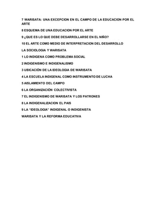 7 WARISATA: UNA EXCEPCION EN EL CAMPO DE LA EDUCACION POR EL
ARTE
8 ESQUEMA DE UNA EDUCACION POR EL ARTE
9 ¿QUE ES LO QUE DEBE DESARROLLARSE EN EL NIÑO?
10 EL ARTE COMO MEDIO DE INTERPRETACION DEL DESARROLLO
LA SOCIOLOGIA Y WARISATA
1 LO INDIGENA COMO PROBLEMA SOCIAL
2 INDIGENISMO E INDIGENALISMO
3 UBICACIÓN DE LA IDEOLOGIA DE WARISATA
4 LA ESCUELA INDIGENAL COMO INSTRUMENTO DE LUCHA
5 AISLAMIENTO DEL CAMPO
6 LA ORGANIZACIÓN COLECTIVISTA
7 EL INDIGENISMO DE WARISATA Y LOS PATRONES
8 LA INDIGENALIZACION EL PAIS
9 LA “IDEOLOGIA” INDIGENAL O INDIGENISTA
WARISATA Y LA REFORMA EDUCATIVA
 